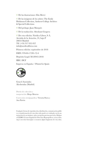 © De las ilustraciones: Elia Mervi
© De las imágenes de los sobres: The Emily
Dickinson Collection, Amherst College Archives
& Special Collections
© Del prólogo: Juan Marqués
© De la traducción: Abraham Gragera
© De esta edición: Nórdica Libros, S. L.
Avenida de la Aviación, 24, bajo P
28054 Madrid
Tlf: (+34) 917 055 057
info@nordicalibros.com
Primera edición: septiembre de 2018
ISBN: 978-84-17281-72-4
Depósito Legal: M-28945-2018
IBIC: DCF
Impreso en España / Printed in Spain
Gracel Asociados
Alcobendas (Madrid)
Diseño de colección y
maquetación: Diego Moreno
Corrección ortotipográfica: Victoria Parra y
Ana Patrón
Cualquier forma de reproducción, distribución, comunicación públi-
ca o transformación de esta obra solo puede ser realizada con la au-
torización de sus titulares, salvo excepción prevista por la ley. Diríjase
a CEDRO (Centro Español de Derechos Reprográficos, www.cedro.
org) si necesita fotocopiar o escanear algún fragmento de esta obra.
 