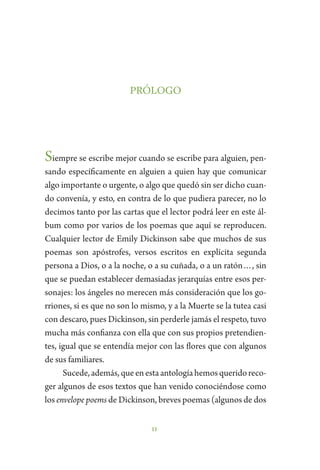 11
PRÓLOGO
Siempre se escribe mejor cuando se escribe para alguien, pen-
sando específicamente en alguien a quien hay que comunicar
algo importante o urgente, o algo que quedó sin ser dicho cuan-
do convenía, y esto, en contra de lo que pudiera parecer, no lo
decimos tanto por las cartas que el lector podrá leer en este ál-
bum como por varios de los poemas que aquí se reproducen.
Cualquier lector de Emily Dickinson sabe que muchos de sus
poemas son apóstrofes, versos escritos en explícita segunda
persona a Dios, o a la noche, o a su cuñada, o a un ratón…, sin
que se puedan establecer demasiadas jerarquías entre esos per-
sonajes: los ángeles no merecen más consideración que los go-
rriones, si es que no son lo mismo, y a la Muerte se la tutea casi
con descaro, pues Dickinson, sin perderle jamás el respeto, tuvo
mucha más confianza con ella que con sus propios pretendien-
tes, igual que se entendía mejor con las flores que con algunos
de sus familiares.
Sucede,además,queenestaantologíahemosqueridoreco-
ger algunos de esos textos que han venido conociéndose como
los envelope poems de Dickinson, breves poemas (algunos de dos
 