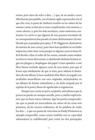 12
versos, pero otros de ocho o diez…) que, de un modo a veces
difícilmente perceptible, con el mismo sigilo espectacular con el
que ella vivía, la poeta de Amherst escribió en los sobres de las
mismas cartas, se discute si como complemento a los mismos, o
como adorno, o, para los más noveleros, como misteriosa con-
traseña. Lo cierto es que algunos de esos poemas rescatados de
su correspondencia han pasado al canon dickinsoniano (el esta-
blecido por su perplejo preceptor, T. W. Higginson, destinatario
de muchas de esas cartas), pero otros han quedado en un limbo
impreciso, entre otras cosas porque en algunos casos es hasta di-
fícil decidir o fijar el orden de los versos, estando como estaban
escritos en varias direcciones, o admitiendo distintas lecturas se-
gún los pliegues y despliegues del papel. Como apéndice a este
libro hemos incluido algunos casos de esos textos, para que el
lector sepa nítidamente de qué se trata, pero además la ilustra-
dora de este álbum, la luso-madrileña Elia Mervi, ha jugado con
resultados maravillosos con esos originales, incluyéndolos en
sus dibujos de formas estimulantes y, sin duda atrapada por el
espíritu de la poeta, llenas de significados o sugerencias.
Aunque nos cueste un poco aceptarlo, entendemos que la
poesía no puede ser siempre sencilla, pero a cambio suplicaría-
mos que no fuese nunca solemne. Que los poetas comprendie-
ran que se puede ser trascendente sin salirse de las cosas más
próximas, de los sucesos ordinarios, de las palabras de todos
los días… y que ese punto de vista tiene en Emily Dickinson su
ejemplo insuperable, como ocurre también con su capacidad
sobrenatural (e indeliberada) para evitar los dos principales
 