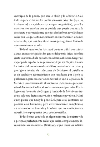 13
enemigos de la poesía, que son lo obvio y lo arbitrario. Casi
todo lo que escribimos los poetas son cosas evidentes (o, si no,
irrelevantes) o caprichosas (si es que no gratuitas), pero los
maestros nos enseñan que es posible una poesía que sea a la
vez exacta y sorprendente; que nos deslumbren revelándonos
cosas con las que automáticamente, instintivamente, estamos
de acuerdo; que nos descubran cosas que alguien al fondo de
nosotros mismos ya sabía.
Todo el mundo sabe hasta qué punto es difícil que coinci-
damos en nuestros juicios las gentes del gremio lírico, pero hay
cierta unanimidad a la hora de considerar a Abraham Gragera el
mejor poeta español de su generación. Que sea él quien traduce
los textos dickinsonianos de este libro, uniéndose a la extensa y
prestigiosa nómina de traductores de Dickinson al castellano,
es un verdadero acontecimiento que justificaría por sí solo su
publicación, pero su aportación textual se une a la plástica de
Mervi en un acercamiento al «universo Dickinson» que es no
solo doblemente inédito, sino claramente enriquecedor. El diá-
logo entre la versión de Gragera y la mirada de Mervi constitu-
ye no solo una lectura nueva, sino realmente novedosa. Habrá
quien piense que Emily lo pone fácil, pero es al contrario: sus
palabras eran luminosas, pero extremadamente complicadas,
un entramado tan fecundo y frondoso que no admite tanteos
superficiales o propuestas poco comprometidas.
Todos hemos conocido en algún momento de nuestra vida
a personas perfectamente reales que serían completamente in-
verosímiles en una novela. Dickinson, según todos los indicios
 