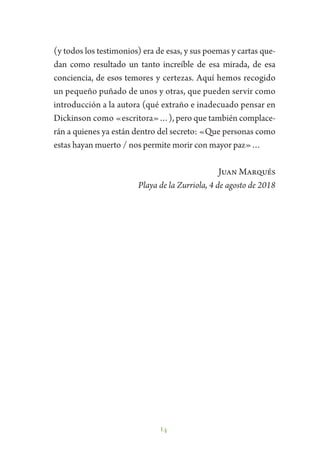 14
(y todos los testimonios) era de esas, y sus poemas y cartas que-
dan como resultado un tanto increíble de esa mirada, de esa
conciencia, de esos temores y certezas. Aquí hemos recogido
un pequeño puñado de unos y otras, que pueden servir como
introducción a la autora (qué extraño e inadecuado pensar en
Dickinson como «escritora»…), pero que también complace-
rán a quienes ya están dentro del secreto: «Que personas como
estas hayan muerto / nos permite morir con mayor paz»…
Juan Marqués
Playa de la Zurriola, 4 de agosto de 2018
 