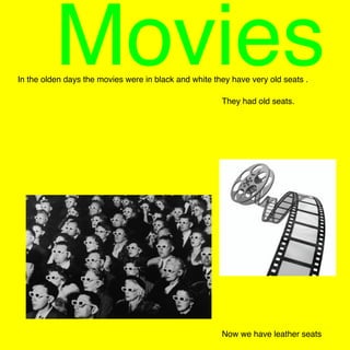Movies In the olden days the movies were in black and white they have very old seats . 
They had old seats. 
Now we have leather seats 
 