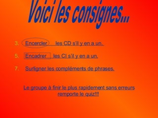 Encercler  les CD s’il y en a un.  Encadrer  les CI s’il y en a un. Surligner les compléments de phrases. Le groupe à finir le plus rapidement sans erreurs remporte le quiz!!!   Voici les consignes... 