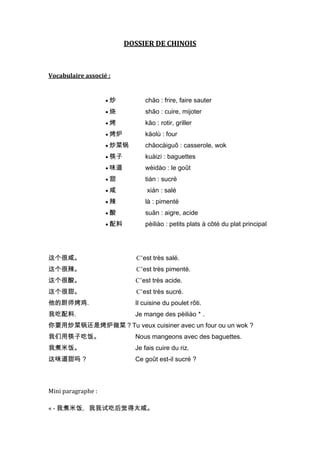 DOSSIER DE CHINOIS



Vocabulaire associé :


                    炒          chăo : frire, faire sauter
                    烧          shāo : cuire, mijoter
                    烤          kăo : rotir, griller
                    烤炉         kăolù : four
                    炒菜锅        chăocàiguō : casserole, wok
                    筷子         kuàizi : baguettes
                    味道         wèidào : le goût
                    甜          tián : sucré
                    咸          xián : salé
                    辣          là : pimenté
                    酸          suān : aigre, acide
                    配料         pèiliào : petits plats à côté du plat principal




这个很咸。                       C’est très salé.
这个很辣。                       C’est très pimenté.
这个很酸。                      C’est très acide.
这个很甜。                       C’est très sucré.
他的厨师烤鸡.                    Il cuisine du poulet rôti.
我吃配料.                      Je mange des pèiliào＊.
你要用炒菜锅还是烤炉做菜？Tu veux cuisiner avec un four ou un wok ?
我们用筷子吃饭。                   Nous mangeons avec des baguettes.
我煮米饭。                      Je fais cuire du riz.
这味道甜吗 ?                    Ce goût est-il sucré ?



Mini paragraphe :

« - 我煮米饭。我我试吃后觉得太咸。
 