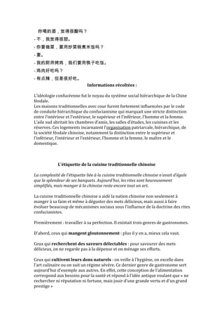 你喝的酒，觉得很酸吗？
- 不，我觉得很甜。
- 你要做菜，要用炒菜锅煮米饭吗？
- 要。
- 我的厨师烤鸡，我们要用筷子吃饭。
- 鸡肉好吃吗？
- 有点辣，但是很好吃。
                              Informations récoltées :

L’idéologie confucéenne fut le noyau du système social hiérarchique de la Chine
féodale.
Les maisons traditionnelles avec cour furent fortement influencées par le code
de conduite hiérarchique du confucianisme qui marquait une stricte distinction
entre l’intérieur et l’extérieur, le supérieur et l’inférieur, l’homme et la femme.
L’aile sud abritait les chambres d’amis, les salles d’études, les cuisines et les
réserves. Ces logements incarnaient l’organisation patriarcale, hiérarchique, de
la société féodale chinoise, notamment la distinction entre le supérieur et
l’inférieur, l’intérieur et l’extérieur, l’homme et la femme, le maître et le
domestique.



             L'étiquette de la cuisine traditionnelle chinoise

La complexité de l'étiquette liée à la cuisine traditionnelle chinoise n'avait d'égale
que la splendeur de ses banquets. Aujourd'hui, les rites sont heureusement
simplifiés, mais manger à la chinoise reste encore tout un art.

La cuisine traditionnelle chinoise a aidé la nation chinoise non seulement à
manger à sa faim et même à déguster des mets délicieux, mais aussi à faire
évoluer beaucoup de mécanismes sociaux sous l'influence de la doctrine des rites
confucianistes.

Premièrement : travailler à sa perfection. Il existait trois genres de gastronomes.

D'abord, ceux qui mangent gloutonnement : plus il y en a, mieux cela vaut.

Ceux qui recherchent des saveurs délectables : pour savourer des mets
délicieux, on ne regarde pas à la dépense et on ménage ses efforts.

Ceux qui cultivent leurs dons naturels : on veille à l'hygiène, on excelle dans
l'art culinaire ou on suit un régime sévère. Ce dernier genre de gastronome sert
aujourd'hui d'exemple aux autres. En effet, cette conception de l'alimentation
correspond aux besoins pour la santé et répond à l'idée antique voulant que « ne
rechercher ni réputation ni fortune, mais jouir d'une grande vertu et d'un grand
prestige »
 