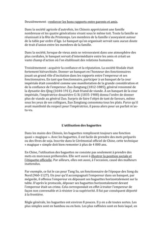Deuxièmement : renforcer les bons rapports entre parents et amis.

Dans la société agricole d'autrefois, les Chinois appréciaient une famille
nombreuse et les quatre générations vivant sous le même toit. Toute la famille se
réunissait à la fête du Printemps. Les membres de la famille s'asseyaient autour
de la table par ordre d'âge. Le banquet qu'on organisait servait sans aucun doute
de trait d'union entre les membres de la famille.

Dans la société, lorsque de vieux amis se retrouvaient dans une atmosphère des
plus cordiales, le banquet servait d'intermédiaire entre les amis et créait un
vaste champ d'action où l'on établissait des relations humaines.

Troisièmement : acquérir la confiance et la réputation. La société féodale était
fortement hiérarchisée. Donner un banquet en l'honneur des fonctionnaires
jouait un grand rôle d'incitation dans les rapports entre l'empereur et ses
fonctionnaires. En tant que fonctionnaire, participer à un banquet de la cour
impériale était considéré comme une manifestation de la grande considération et
de la confiance de l'empereur. Zuo Zongtang (1812-1885), général renommé de
la dynastie des Qing (1644-1911), était friand de viande. À un banquet de la cour
impériale, l'impératrice douairière Ci Xi (1835-1908) donna l'ordre de donner
plus de viande au général Zuo. Surpris de faire l'objet de tant de faveurs, même
sous les yeux de ses collègues, Zuo Zongtang consomma tous les plats. Parce qu'il
avait manifesté du respect pour l'impératrice, il passa alors pour un parfait m'as-
tu-vu.



                            L'utilisation des baguettes

Dans les mains des Chinois, les baguettes remplissent toujours une fonction
quasi « magique ». Avec les baguettes, il est facile de prendre des mets préparés
ou des fèves de soja. Inscrite dans le Cérémonial officiel de Chine, cette technique
« magique » simple doit bien remonter à plus de 4 000 ans.

En Chine, l'utilisation des baguettes ne consiste pas seulement à prendre des
mets en morceaux préhensiles. Elle sert aussi à illustrer la position sociale et
l'étiquette officielle. Par ailleurs, elles ont aussi, à l'occasion, causé des malheurs
inattendus.

Par exemple, ce fut le cas pour Tang Su, un fonctionnaire de l'époque des Song du
Nord (960-1127). Un jour qu'il accompagnait l'empereur dans un banquet, par
mégarde, il offensa l'empereur en déposant ses baguettes horizontalement sur la
table. D'après le protocole, déposer ses baguettes horizontalement devant
l'empereur était un crime. Cela correspondait en effet à traiter l'empereur de
façon non convenable et à résister à sa supériorité. Il fut par conséquent déporté
à la frontière.

Règle générale, les baguettes ont environ 8 pouces. Il y en a de toutes sortes. Les
plus simples sont en bambou ou en bois. Les plus raffinées sont en bois laqué, en
 