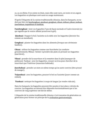 os, ou en ébène. Il en existe en étain, mais elles sont rares, en ivoire et en argent.
Les baguettes en plastique sont aussi en usage maintenant.

D'après l'étiquette de la cuisine traditionnelle chinoise, dans les banquets, on ne
doit pas faire de fanzhengkuai, qiaokuai, gongkuai, cikuai, mikuai, yikuai, taokuai,
jiaochakuai, tuipankuai et tiankuai.

Fanzhengkuai : tenir ses baguettes l'une de façon normale et l'autre inversée (ce
qui signifie que le ventre affamé prend tout à gré).

Qiaokuai : frapper le bol, l'assiette ou la table avec les baguettes (devenir fou
comme un mendiant).

Gongkuai : planter les baguettes dans les aliments (évoque une cérémonie
funèbre).

Cikuai : utiliser les baguettes comme une fourchette (se conduire
grossièrement). Mikuai : hésiter à prendre des plats en prenant ses baguettes
(mal élevé).

Yikuai : prendre de la nourriture et la remettre dans le plat (manquer de
politesse). Taokuai : avec les baguettes, creuser un trou pour chercher de la
nourriture par l'intérieur (mauvaise habitude).

Jiaochakuai : prendre un mets en même temps qu'un autre convive (être pressé
de manger).

Tuipankuai : avec les baguettes, pousser le bol ou l'assiette (jouer comme un
enfant).

Tiankuai : nettoyer les baguettes à coups de langue (se rendre ridicule).

Dans les banquets, les baguettes peuvent être posées à leur place, à droite du
convive. Les baguettes ne doivent être déposées horizontalement que si les
convives de rang supérieur ont fait de même.

L'étiquette de la cuisine traditionnelle chinoise s'est transmise de génération en
génération pour former un principe de la civilisation gastronomique.
 