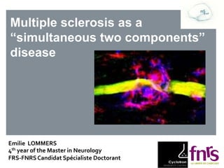 Multiple sclerosis as a
“simultaneous two components”
disease
Emilie LOMMERS
4th year of the Master in Neurology
FRS-FNRSCandidat Spécialiste Doctorant 2014.
 