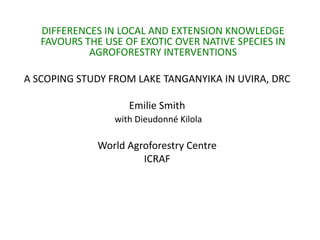 DIFFERENCES IN LOCAL AND EXTENSION KNOWLEDGE
   FAVOURS THE USE OF EXOTIC OVER NATIVE SPECIES IN
            AGROFORESTRY INTERVENTIONS

A SCOPING STUDY FROM LAKE TANGANYIKA IN UVIRA, DRC

                    Emilie Smith
                 with Dieudonné Kilola

              World Agroforestry Centre
                       ICRAF
 
