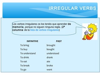 IRREGULAR VERBS
Los verbos irregulares os los tenéis que aprender de
memoria, porque no siguen ninguna regla. (2ª
columna de la lista de verbos irregulares)
INFINITIVE PAST
To bring brought
To buy bought
To understand understood
To drink drank
To eat ate
To break broke
To go went
 