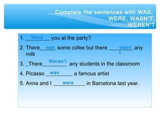 Complete the sentences with WAS,
WERE, WASN’T,
WEREN’T
1. _________ you at the party?
2. There______ some cofee but there _________ any
milk
3. _There_________ any students in the classroom
4. Picasso __________ a famous artist
5. Anna and I ____________ in Barcelona last year.
Were
was wasn’
t
Weren’t
was
were
 