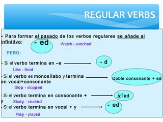 REGULAR VERBS
- ed
- Para formar el pasado de los verbos regulares se añade al
infinitivo:
- Si el verbo termina en –e
PERO:
- d
- Si el verbo es monosílabo y termina
en vocal+consonante
Doble consonante + ed
- Si el verbo termina en consonante +
y
y ied
- Si el verbo termina en vocal + y - ed
Watch - watched
Like - liked
Stop - stopped
Study - studied
Play - played
 