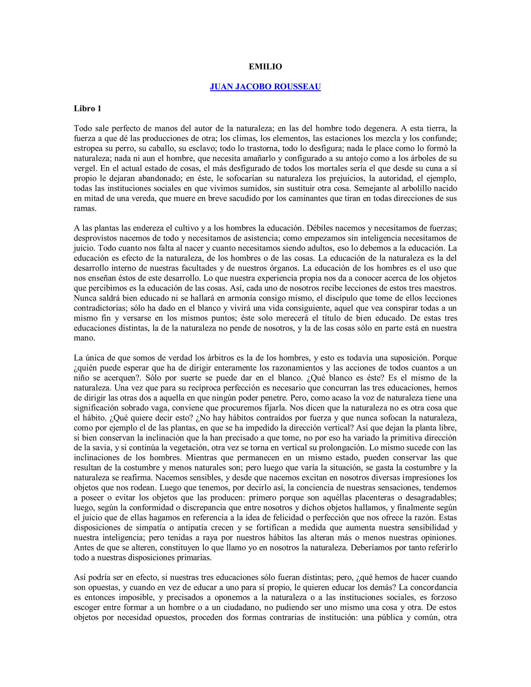 EMILIO

                                       JUAN JACOBO ROUSSEAU

Libro 1

Todo sale perfecto de manos del autor de la naturaleza; en las del hombre todo degenera. A esta tierra, la
fuerza a que dé las producciones de otra; los climas, los elementos, las estaciones los mezcla y los confunde;
estropea su perro, su caballo, su esclavo; todo lo trastorna, todo lo desfigura; nada le place como lo formó la
naturaleza; nada ni aun el hombre, que necesita amañarlo y configurado a su antojo como a los árboles de su
vergel. En el actual estado de cosas, el más desfigurado de todos los mortales sería el que desde su cuna a sí
propio le dejaran abandonado; en éste, le sofocarían su naturaleza los prejuicios, la autoridad, el ejemplo,
todas las instituciones sociales en que vivimos sumidos, sin sustituir otra cosa. Semejante al arbolillo nacido
en mitad de una vereda, que muere en breve sacudido por los caminantes que tiran en todas direcciones de sus
ramas.

A las plantas las endereza el cultivo y a los hombres la educación. Débiles nacemos y necesitamos de fuerzas;
desprovistos nacemos de todo y necesitamos de asistencia; como empezamos sin inteligencia necesitamos de
juicio. Todo cuanto nos falta al nacer y cuanto necesitamos siendo adultos, eso lo debemos a la educación. La
educación es efecto de la naturaleza, de los hombres o de las cosas. La educación de la naturaleza es la del
desarrollo interno de nuestras facultades y de nuestros órganos. La educación de los hombres es el uso que
nos enseñan éstos de este desarrollo. Lo que nuestra experiencia propia nos da a conocer acerca de los objetos
que percibimos es la educación de las cosas. Así, cada uno de nosotros recibe lecciones de estos tres maestros.
Nunca saldrá bien educado ni se hallará en armonía consigo mismo, el discípulo que tome de ellos lecciones
contradictorias; sólo ha dado en el blanco y vivirá una vida consiguiente, aquel que vea conspirar todas a un
mismo fin y versarse en los mismos puntos; éste solo merecerá el título de bien educado. De estas tres
educaciones distintas, la de la naturaleza no pende de nosotros, y la de las cosas sólo en parte está en nuestra
mano.

La única de que somos de verdad los árbitros es la de los hombres, y esto es todavía una suposición. Porque
¿quién puede esperar que ha de dirigir enteramente los razonamientos y las acciones de todos cuantos a un
niño se acerquen?. Sólo por suerte se puede dar en el blanco. ¿Qué blanco es éste? Es el mismo de la
naturaleza. Una vez que para su recíproca perfección es necesario que concurran las tres educaciones, hemos
de dirigir las otras dos a aquella en que ningún poder penetre. Pero, como acaso la voz de naturaleza tiene una
significación sobrado vaga, conviene que procuremos fijarla. Nos dicen que la naturaleza no es otra cosa que
el hábito. ¿Qué quiere decir esto? ¿No hay hábitos contraídos por fuerza y que nunca sofocan la naturaleza,
como por ejemplo el de las plantas, en que se ha impedido la dirección vertical? Así que dejan la planta libre,
si bien conservan la inclinación que la han precisado a que tome, no por eso ha variado la primitiva dirección
de la savia, y si continúa la vegetación, otra vez se torna en vertical su prolongación. Lo mismo sucede con las
inclinaciones de los hombres. Mientras que permanecen en un mismo estado, pueden conservar las que
resultan de la costumbre y menos naturales son; pero luego que varía la situación, se gasta la costumbre y la
naturaleza se reafirma. Nacemos sensibles, y desde que nacemos excitan en nosotros diversas impresiones los
objetos que nos rodean. Luego que tenemos, por decirlo así, la conciencia de nuestras sensaciones, tendemos
a poseer o evitar los objetos que las producen: primero porque son aquéllas placenteras o desagradables;
luego, según la conformidad o discrepancia que entre nosotros y dichos objetos hallamos, y finalmente según
el juicio que de ellas hagamos en referencia a la idea de felicidad o perfección que nos ofrece la razón. Estas
disposiciones de simpatía o antipatía crecen y se fortifican a medida que aumenta nuestra sensibilidad y
nuestra inteligencia; pero tenidas a raya por nuestros hábitos las alteran más o menos nuestras opiniones.
Antes de que se alteren, constituyen lo que llamo yo en nosotros la naturaleza. Deberíamos por tanto referirlo
todo a nuestras disposiciones primarias.

Así podría ser en efecto, si nuestras tres educaciones sólo fueran distintas; pero, ¿qué hemos de hacer cuando
son opuestas, y cuando en vez de educar a uno para sí propio, le quieren educar los demás? La concordancia
es entonces imposible, y precisados a oponemos a la naturaleza o a las instituciones sociales, es forzoso
escoger entre formar a un hombre o a un ciudadano, no pudiendo ser uno mismo una cosa y otra. De estos
objetos por necesidad opuestos, proceden dos formas contrarias de institución: una pública y común, otra
 