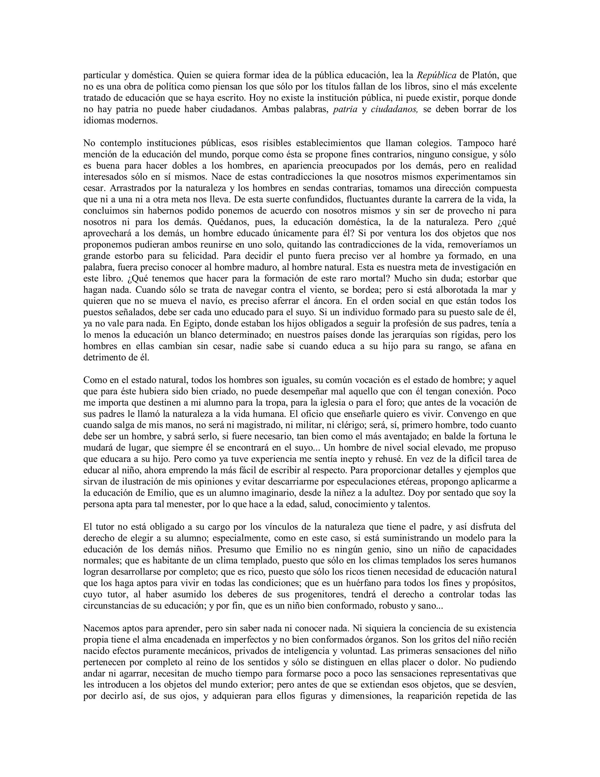 particular y doméstica. Quien se quiera formar idea de la pública educación, lea la República de Platón, que
no es una obra de política como piensan los que sólo por los títulos fallan de los libros, sino el más excelente
tratado de educación que se haya escrito. Hoy no existe la institución pública, ni puede existir, porque donde
no hay patria no puede haber ciudadanos. Ambas palabras, patria y ciudadanos, se deben borrar de los
idiomas modernos.

No contemplo instituciones públicas, esos risibles establecimientos que llaman colegios. Tampoco haré
mención de la educación del mundo, porque como ésta se propone fines contrarios, ninguno consigue, y sólo
es buena para hacer dobles a los hombres, en apariencia preocupados por los demás, pero en realidad
interesados sólo en sí mismos. Nace de estas contradicciones la que nosotros mismos experimentamos sin
cesar. Arrastrados por la naturaleza y los hombres en sendas contrarias, tomamos una dirección compuesta
que ni a una ni a otra meta nos lleva. De esta suerte confundidos, fluctuantes durante la carrera de la vida, la
concluimos sin habernos podido ponemos de acuerdo con nosotros mismos y sin ser de provecho ni para
nosotros ni para los demás. Quédanos, pues, la educación doméstica, la de la naturaleza. Pero ¿qué
aprovechará a los demás, un hombre educado únicamente para él? Si por ventura los dos objetos que nos
proponemos pudieran ambos reunirse en uno solo, quitando las contradicciones de la vida, removeríamos un
grande estorbo para su felicidad. Para decidir el punto fuera preciso ver al hombre ya formado, en una
palabra, fuera preciso conocer al hombre maduro, al hombre natural. Esta es nuestra meta de investigación en
este libro. ¿Qué tenemos que hacer para la formación de este raro mortal? Mucho sin duda; estorbar que
hagan nada. Cuando sólo se trata de navegar contra el viento, se bordea; pero si está alborotada la mar y
quieren que no se mueva el navío, es preciso aferrar el áncora. En el orden social en que están todos los
puestos señalados, debe ser cada uno educado para el suyo. Si un individuo formado para su puesto sale de él,
ya no vale para nada. En Egipto, donde estaban los hijos obligados a seguir la profesión de sus padres, tenía a
lo menos la educación un blanco determinado; en nuestros países donde las jerarquías son rígidas, pero los
hombres en ellas cambian sin cesar, nadie sabe si cuando educa a su hijo para su rango, se afana en
detrimento de él.

Como en el estado natural, todos los hombres son iguales, su común vocación es el estado de hombre; y aquel
que para éste hubiera sido bien criado, no puede desempeñar mal aquello que con él tengan conexión. Poco
me importa que destinen a mi alumno para la tropa, para la iglesia o para el foro; que antes de la vocación de
sus padres le llamó la naturaleza a la vida humana. El oficio que enseñarle quiero es vivir. Convengo en que
cuando salga de mis manos, no será ni magistrado, ni militar, ni clérigo; será, sí, primero hombre, todo cuanto
debe ser un hombre, y sabrá serlo, si fuere necesario, tan bien como el más aventajado; en balde la fortuna le
mudará de lugar, que siempre él se encontrará en el suyo... Un hombre de nivel social elevado, me propuso
que educara a su hijo. Pero como ya tuve experiencia me sentía inepto y rehusé. En vez de la difícil tarea de
educar al niño, ahora emprendo la más fácil de escribir al respecto. Para proporcionar detalles y ejemplos que
sirvan de ilustración de mis opiniones y evitar descarriarme por especulaciones etéreas, propongo aplicarme a
la educación de Emilio, que es un alumno imaginario, desde la niñez a la adultez. Doy por sentado que soy la
persona apta para tal menester, por lo que hace a la edad, salud, conocimiento y talentos.

El tutor no está obligado a su cargo por los vínculos de la naturaleza que tiene el padre, y así disfruta del
derecho de elegir a su alumno; especialmente, como en este caso, si está suministrando un modelo para la
educación de los demás niños. Presumo que Emilio no es ningún genio, sino un niño de capacidades
normales; que es habitante de un clima templado, puesto que sólo en los climas templados los seres humanos
logran desarrollarse por completo; que es rico, puesto que sólo los ricos tienen necesidad de educación natural
que los haga aptos para vivir en todas las condiciones; que es un huérfano para todos los fines y propósitos,
cuyo tutor, al haber asumido los deberes de sus progenitores, tendrá el derecho a controlar todas las
circunstancias de su educación; y por fin, que es un niño bien conformado, robusto y sano...

Nacemos aptos para aprender, pero sin saber nada ni conocer nada. Ni siquiera la conciencia de su existencia
propia tiene el alma encadenada en imperfectos y no bien conformados órganos. Son los gritos del niño recién
nacido efectos puramente mecánicos, privados de inteligencia y voluntad. Las primeras sensaciones del niño
pertenecen por completo al reino de los sentidos y sólo se distinguen en ellas placer o dolor. No pudiendo
andar ni agarrar, necesitan de mucho tiempo para formarse poco a poco las sensaciones representativas que
les introducen a los objetos del mundo exterior; pero antes de que se extiendan esos objetos, que se desvíen,
por decirlo así, de sus ojos, y adquieran para ellos figuras y dimensiones, la reaparición repetida de las
 