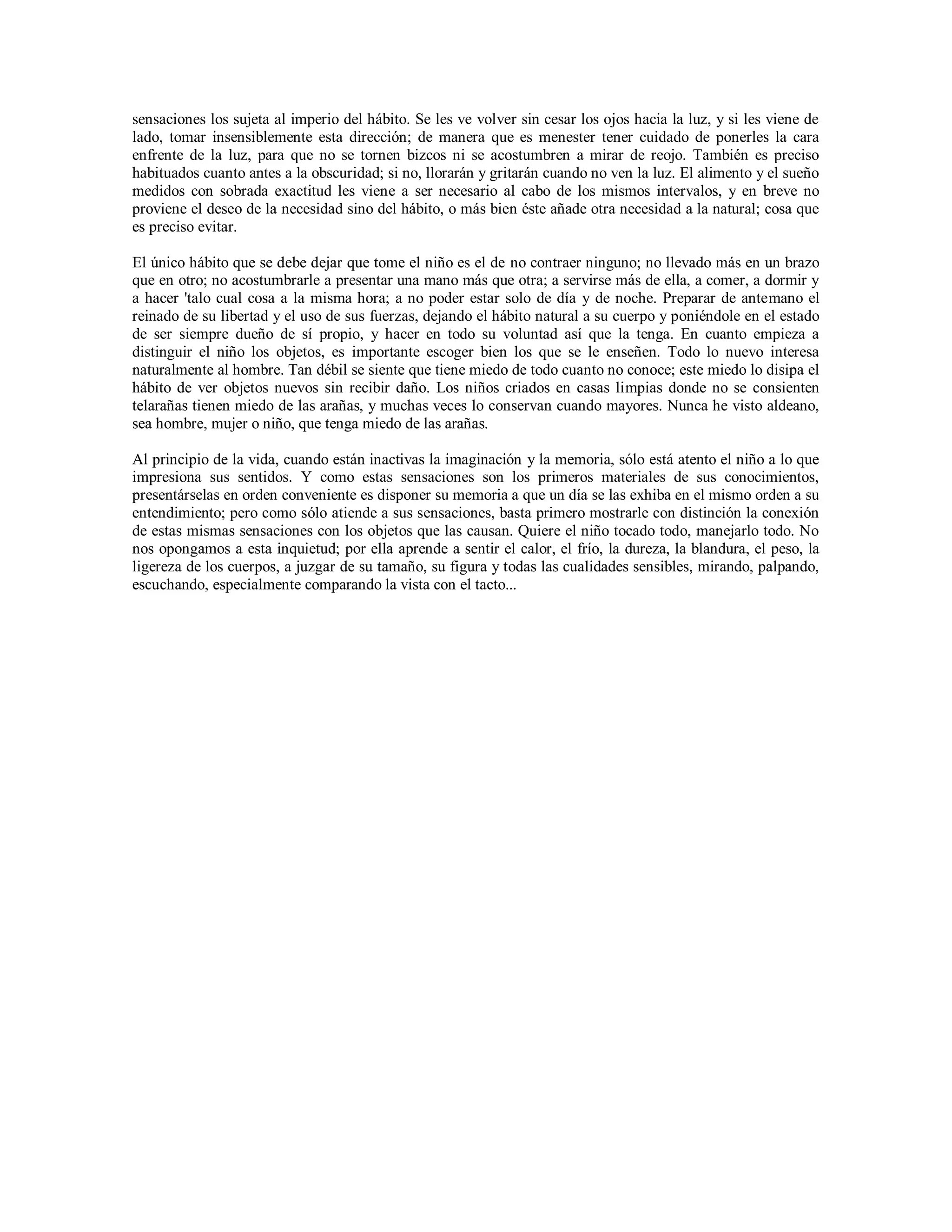 sensaciones los sujeta al imperio del hábito. Se les ve volver sin cesar los ojos hacia la luz, y si les viene de
lado, tomar insensiblemente esta dirección; de manera que es menester tener cuidado de ponerles la cara
enfrente de la luz, para que no se tornen bizcos ni se acostumbren a mirar de reojo. También es preciso
habituados cuanto antes a la obscuridad; si no, llorarán y gritarán cuando no ven la luz. El alimento y el sueño
medidos con sobrada exactitud les viene a ser necesario al cabo de los mismos intervalos, y en breve no
proviene el deseo de la necesidad sino del hábito, o más bien éste añade otra necesidad a la natural; cosa que
es preciso evitar.

El único hábito que se debe dejar que tome el niño es el de no contraer ninguno; no llevado más en un brazo
que en otro; no acostumbrarle a presentar una mano más que otra; a servirse más de ella, a comer, a dormir y
a hacer 'talo cual cosa a la misma hora; a no poder estar solo de día y de noche. Preparar de antemano el
reinado de su libertad y el uso de sus fuerzas, dejando el hábito natural a su cuerpo y poniéndole en el estado
de ser siempre dueño de sí propio, y hacer en todo su voluntad así que la tenga. En cuanto empieza a
distinguir el niño los objetos, es importante escoger bien los que se le enseñen. Todo lo nuevo interesa
naturalmente al hombre. Tan débil se siente que tiene miedo de todo cuanto no conoce; este miedo lo disipa el
hábito de ver objetos nuevos sin recibir daño. Los niños criados en casas limpias donde no se consienten
telarañas tienen miedo de las arañas, y muchas veces lo conservan cuando mayores. Nunca he visto aldeano,
sea hombre, mujer o niño, que tenga miedo de las arañas.

Al principio de la vida, cuando están inactivas la imaginación y la memoria, sólo está atento el niño a lo que
impresiona sus sentidos. Y como estas sensaciones son los primeros materiales de sus conocimientos,
presentárselas en orden conveniente es disponer su memoria a que un día se las exhiba en el mismo orden a su
entendimiento; pero como sólo atiende a sus sensaciones, basta primero mostrarle con distinción la conexión
de estas mismas sensaciones con los objetos que las causan. Quiere el niño tocado todo, manejarlo todo. No
nos opongamos a esta inquietud; por ella aprende a sentir el calor, el frío, la dureza, la blandura, el peso, la
ligereza de los cuerpos, a juzgar de su tamaño, su figura y todas las cualidades sensibles, mirando, palpando,
escuchando, especialmente comparando la vista con el tacto...
 