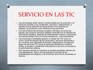 SERVICIO EN LAS TIC
O Las tecnologías están siendo condicionadas por la evolución y la
  forma de acceder a los contenidos, servicios y aplicaciones, a
  medida que se extiende la banda ancha y los usuarios se
  adaptan, se producen unos cambios en los servicios.
O Con las limitaciones técnicas iniciales (128 kbps de ancho de
  banda), los primeros servicios estaban centrados en la difusión de
  información estática, además de herramientas nuevas y exclusivas
  de esta tecnología como el correo electrónico, o los buscadores.
O Las empresas y entidades pasaron a utilizar las TIC como un
  nuevo canal de difusión de los productos y servicios aportando a
  sus usuarios una ubicuidad de acceso. Aparecieron un segundo
  grupo de servicios TIC como el comercio electrónico, la banca
  online, el acceso a contenidos informativos y de ocio y el acceso a
  la administración pública.
O Son servicios donde se mantiene el modelo proveedor-cliente con
  una sofisticación, más o menos grande en función de las
  posibilidades tecnológicas y de evolución de la forma de prestar el
  servicio
 