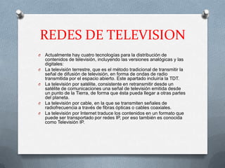 REDES DE TELEVISION
O   Actualmente hay cuatro tecnologías para la distribución de
    contenidos de televisión, incluyendo las versiones analógicas y las
    digitales:
O   La televisión terrestre, que es el método tradicional de transmitir la
    señal de difusión de televisión, en forma de ondas de radio
    transmitida por el espacio abierto. Este apartado incluiría la TDT.
O   La televisión por satélite, consistente en retransmitir desde un
    satélite de comunicaciones una señal de televisión emitida desde
    un punto de la Tierra, de forma que ésta pueda llegar a otras partes
    del planeta.
O   La televisión por cable, en la que se transmiten señales de
    radiofrecuencia a través de fibras ópticas o cables coaxiales.
O   La televisión por Internet traduce los contenidos en un formato que
    puede ser transportado por redes IP, por eso también es conocida
    como Televisión IP.
 