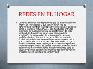 REDES EN EL HOGAR
O Cada día son más los dispositivos que se encuentran en el
  interior de los hogares y que tienen algún tipo de
  conectividad. También los dispositivos de carácter personal
  como el teléfono, móvil, PDA..., son habituales entre los
  miembros de cualquier familia. La proliferación de esta
  cantidad de dispositivos es un claro síntoma de la
  aceptación de la sociedad de la información, aunque
  también plantea diversos tipos de problemas, como la
  duplicidad de información en diferentes terminales, datos
  que no están sincronizados, etc. Por este motivo surge la
  necesidad de las redes del hogar. Estas redes se pueden
  implementar por medio de cables y también sin hilos, forma
  ésta mucho más común por la mayor comodidad para el
  usuario y porque actualmente muchos dispositivos vienen
  preparados con este tipo de conectividad
 