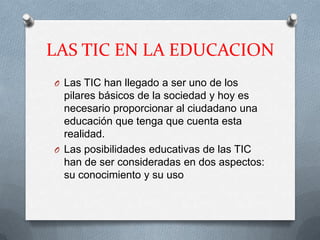 LAS TIC EN LA EDUCACION
O Las TIC han llegado a ser uno de los
  pilares básicos de la sociedad y hoy es
  necesario proporcionar al ciudadano una
  educación que tenga que cuenta esta
  realidad.
O Las posibilidades educativas de las TIC
  han de ser consideradas en dos aspectos:
  su conocimiento y su uso
 