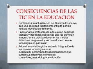 CONSECUENCIAS DE LAS
 TIC EN LA EDUCACION
O Contribuir a la actualización del Sistema Educativo
  que una sociedad fuertemente influida por las
  nuevas tecnologías demanda.
O Facilitar a los profesores la adquisición de bases
  teóricas y destrezas operativas que les permitan
  integrar, en su práctica docente, los medios
  didácticos en general y los basados en nuevas
  tecnologías en particular.
O Adquirir una visión global sobre la integración de
  las nuevas tecnologías en el
  currículum, analizando las modificaciones que
  sufren sus diferentes elementos:
  contenidos, metodología, evaluación
 