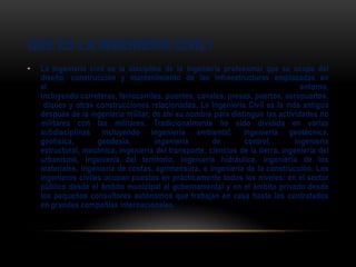QUE ES LA INGENIERIA CIVIL?
• La Ingeniería civil es la disciplina de la ingeniería profesional que se ocupa del
diseño, construcción y mantenimiento de las infraestructuras emplazadas en
el entorno,
incluyendo carreteras, ferrocarriles, puentes, canales, presas, puertos, aeropuertos,
diques y otras construcciones relacionadas. La Ingeniería Civil es la más antigua
después de la ingeniería militar, de ahí su nombre para distinguir las actividades no
militares con las militares. Tradicionalmente ha sido dividida en varias
subdisciplinas incluyendo ingeniería ambiental, ingeniería geotécnica,
geofísica, geodesia, ingeniería de control, ingeniería
estructural, mecánica, ingeniería del transporte, ciencias de la tierra, ingeniería del
urbanismo, ingeniería del territorio, ingeniería hidráulica, ingeniería de los
materiales, ingeniería de costas, agrimensura, e ingeniería de la construcción. Los
ingenieros civiles ocupan puestos en prácticamente todos los niveles: en el sector
público desde el ámbito municipal al gubernamental y en el ámbito privado desde
los pequeños consultores autónomos que trabajan en casa hasta los contratados
en grandes compañías internacionales.
 