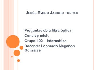 JESÚS EMILIO JACOBO TORRES

Preguntas dela fibra óptica
Conalep mich.
Grupo:102 Informática
Docente: Leonardo Magañon
Gonzales

 
