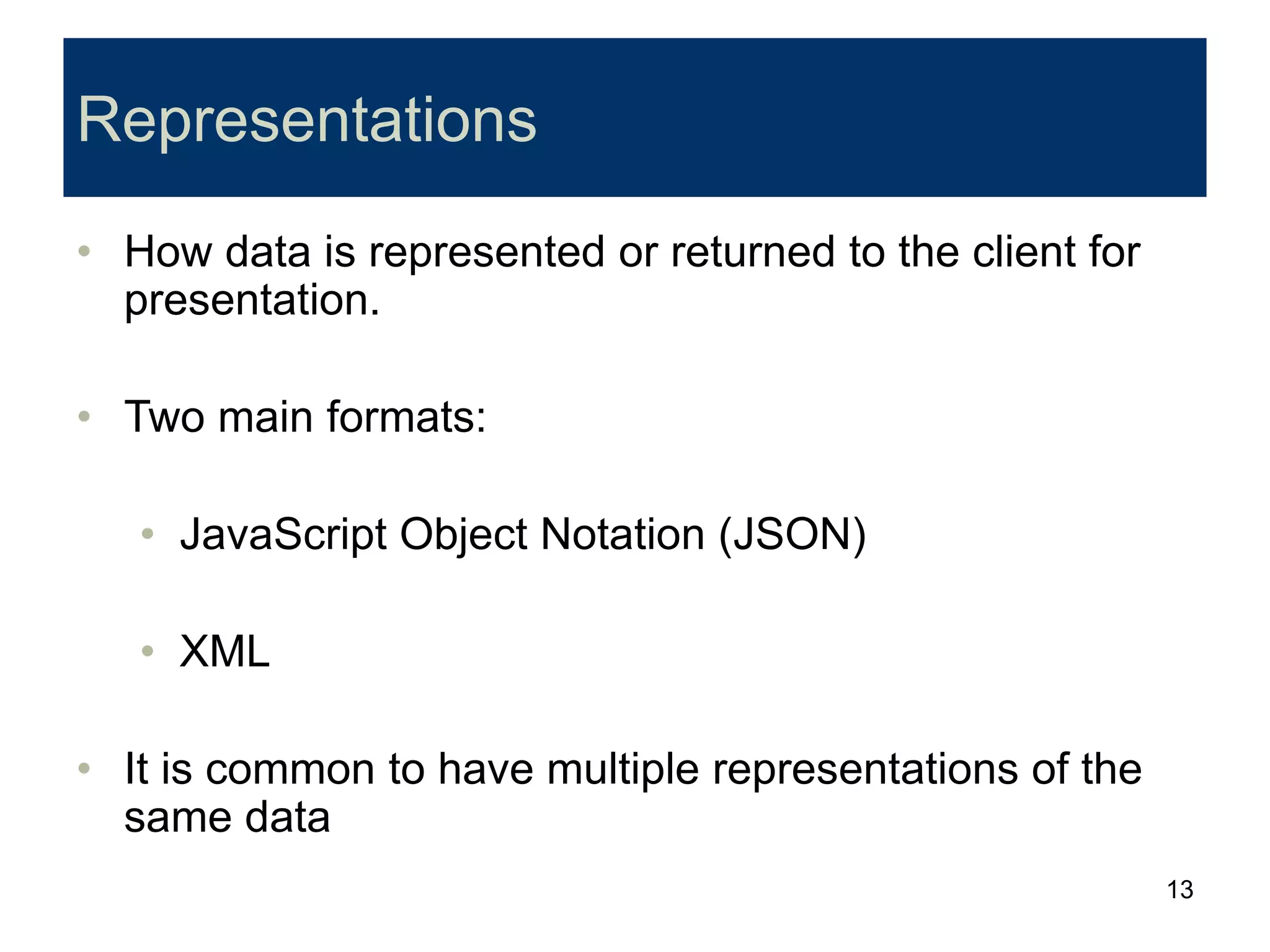 13
Representations
• How data is represented or returned to the client for
presentation.
• Two main formats:
• JavaScript Object Notation (JSON)
• XML
• It is common to have multiple representations of the
same data
 