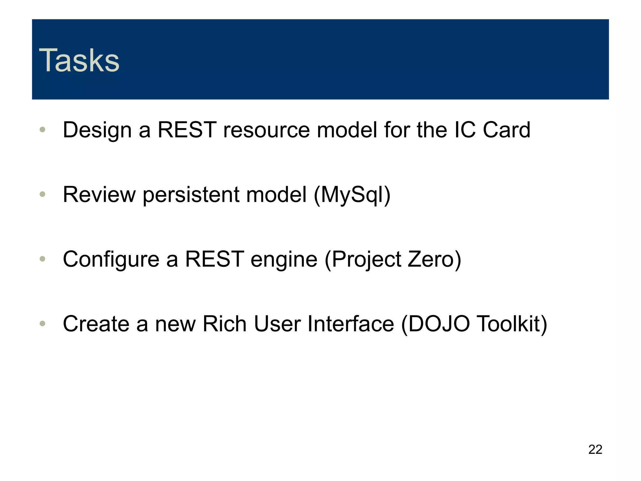 22
Tasks
• Design a REST resource model for the IC Card
• Review persistent model (MySql)
• Configure a REST engine (Project Zero)
• Create a new Rich User Interface (DOJO Toolkit)
 