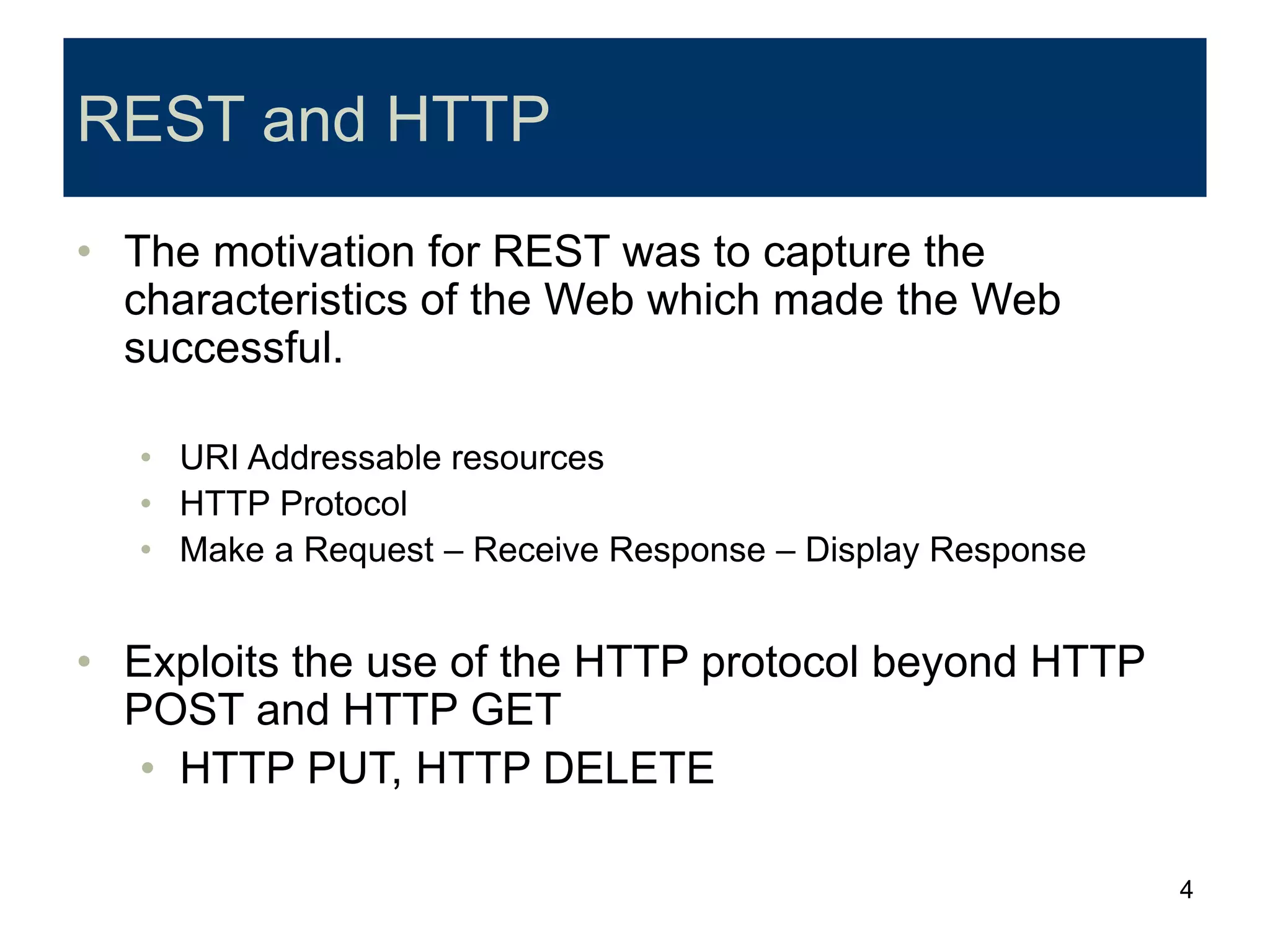 4
REST and HTTP
• The motivation for REST was to capture the
characteristics of the Web which made the Web
successful.
• URI Addressable resources
• HTTP Protocol
• Make a Request – Receive Response – Display Response
• Exploits the use of the HTTP protocol beyond HTTP
POST and HTTP GET
• HTTP PUT, HTTP DELETE
 