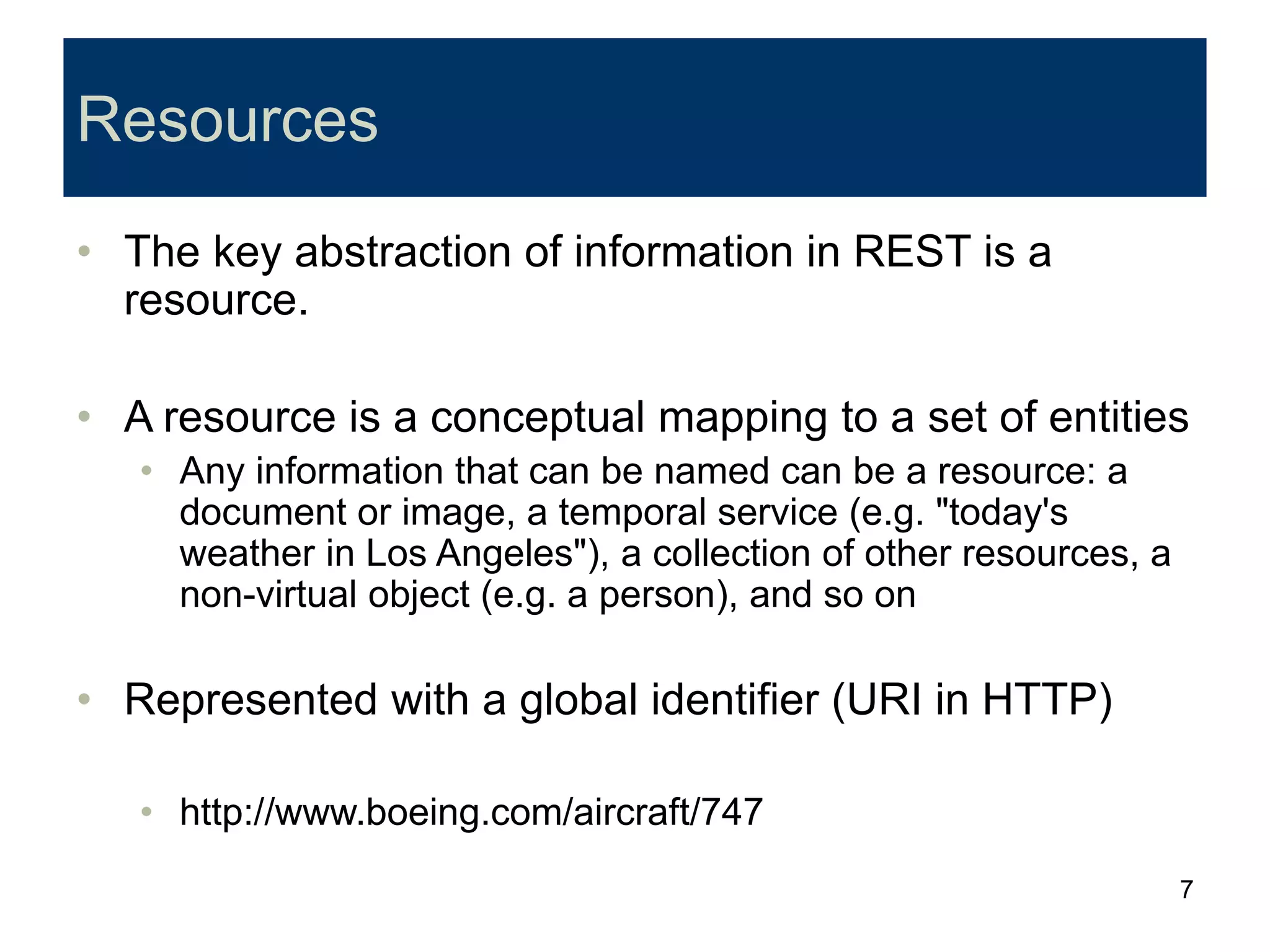 7
Resources
• The key abstraction of information in REST is a
resource.
• A resource is a conceptual mapping to a set of entities
• Any information that can be named can be a resource: a
document or image, a temporal service (e.g. "today's
weather in Los Angeles"), a collection of other resources, a
non-virtual object (e.g. a person), and so on
• Represented with a global identifier (URI in HTTP)
• http://www.boeing.com/aircraft/747
 