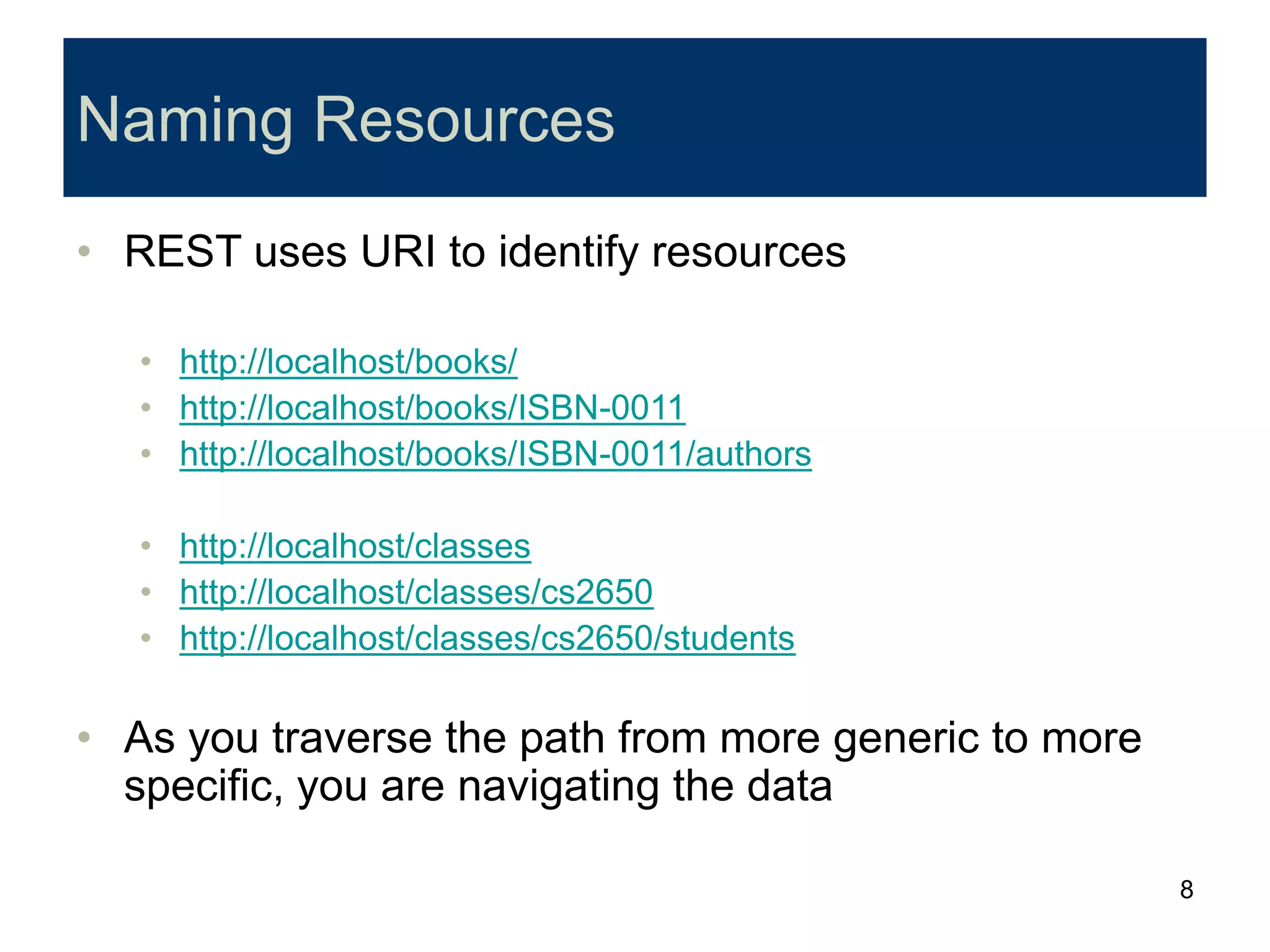 8
Naming Resources
• REST uses URI to identify resources
• http://localhost/books/
• http://localhost/books/ISBN-0011
• http://localhost/books/ISBN-0011/authors
• http://localhost/classes
• http://localhost/classes/cs2650
• http://localhost/classes/cs2650/students
• As you traverse the path from more generic to more
specific, you are navigating the data
 