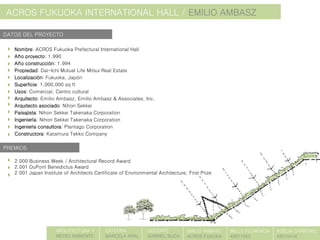 ACROS FUKUOKA INTERNATIONAL HALL / EMILIO AMBASZ
Nombre: ACROS Fukuoka Prefectural International Hall
Año proyecto: 1.990
Año construcción: 1.994
Propiedad: Dai-Ichi Mutual Life Mitsui Real Estate
Localización: Fukuoka, Japón
Superficie: 1,000,000 sq ft
Usos: Comercial, Centro cultural
Arquitecto: Emilio Ambasz, Emilio Ambasz & Associates, Inc.
Arquitecto asociado: Nihon Sekkei
Paisajista: Nihon Sekkei Takenaka Corporation
Ingeniería: Nihon Sekkei Takenaka Corporation
Ingeniería consultora: Plantago Corporation
Constructora: Katamura Tekko Company
2.000 Business Week / Architectural Record Award
2.001 DuPont Benedictus Award
2.001 Japan Institute of Architects Certificate of Environmental Architecture, First Prize
PREMIOS
DATOS DEL PROYECTO
ARQUITECTURA Y
MEDIO AMBIENTE
CATEDRA:
MARCELA KRAL
DOCENTE:
GABRIEL BUDA
EMILIO AMBASZ
ACROS FUKOKA
BELLO FLORENCIA
43011055
NOELIA CARBONEL
43010416
 