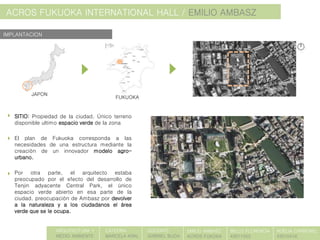 ACROS FUKUOKA INTERNATIONAL HALL / EMILIO AMBASZ
SITIO: Propiedad de la ciudad. Único terreno
disponible ultimo espacio verde de la zona
El plan de Fukuoka corresponda a las
necesidades de una estructura mediante la
creación de un innovador modelo agro-
urbano.
Por otra parte, el arquitecto estaba
preocupado por el efecto del desarrollo de
Tenjin adyacente Central Park, el único
espacio verde abierto en esa parte de la
ciudad. preocupación de Ambasz por devolver
a la naturaleza y a los ciudadanos el área
verde que se le ocupa.
IMPLANTACION
ARQUITECTURA Y
MEDIO AMBIENTE
CATEDRA:
MARCELA KRAL
DOCENTE:
GABRIEL BUDA
EMILIO AMBASZ
ACROS FUKOKA
BELLO FLORENCIA
43011055
NOELIA CARBONEL
43010416
JAPON
FUKUOKA
 