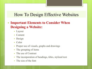 How To Design Effective Websites
 Important Elements to Consider When
Designing a Website:
 Layout
 Content
 Design
 Color
 Proper use of visuals, graphs and drawings
 The grouping of items
 The use of Contrast
 The incorporation of headings, titles, stylized text
 The size of the font
 
