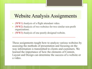 Website Analysis Assignments
 (WW1) Analysis of a flight attendant video.
 (WW2) Analysis of two websites for two similar non-profit
organizations.
 (WW3) Analysis of one poorly designed website.
____________________________________________________
These assignments taught how to analyze various websites by
assessing the methods of presentation and focusing on the
way information is transmitted to clients and customers. We
learned the importance of how the elements of Content,
Layout and Design can determine the success of a website or
a video.
 