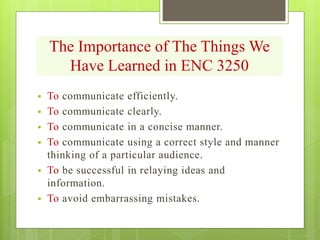 The Importance of The Things We
Have Learned in ENC 3250
 To communicate efficiently.
 To communicate clearly.
 To communicate in a concise manner.
 To communicate using a correct style and manner
thinking of a particular audience.
 To be successful in relaying ideas and
information.
 To avoid embarrassing mistakes.
 
