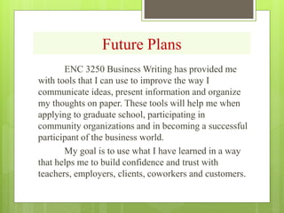 Future Plans
ENC 3250 Business Writing has provided me
with tools that I can use to improve the way I
communicate ideas, present information and organize
my thoughts on paper. These tools will help me when
applying to graduate school, participating in
community organizations and in becoming a successful
participant of the business world.
My goal is to use what I have learned in a way
that helps me to build confidence and trust with
teachers, employers, clients, coworkers and customers.
 