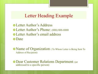 Letter Heading Example
Letter Author’s Address
Letter Author’s Phone: (888) 888-8888
Letter Author’s email address
Date
Name of Organization ( To Whom Letter is Being Sent To
Address of Recipient)
Dear Customer Relations Department: (or
addressed to a specific person)
 