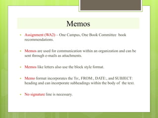 Memos
 Assignment (WA2) – One Campus, One Book Committee book
recommendations.
 Memos are used for communication within an organization and can be
sent through e-mails as attachments.
 Memos like letters also use the block style format.
 Memo format incorporates the To:, FROM:, DATE:, and SUBJECT:
heading and can incorporate subheadings within the body of the text.
 No signature line is necessary.
 