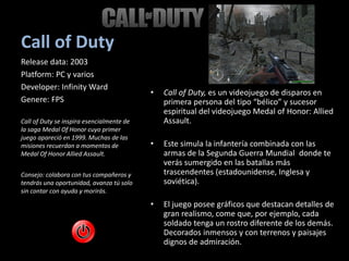 Call of Duty
• Call of Duty, es un videojuego de disparos en
primera persona del tipo “bélico” y sucesor
espiritual del videojuego Medal of Honor: Allied
Assault.
• Este simula la infantería combinada con las
armas de la Segunda Guerra Mundial donde te
verás sumergido en las batallas más
trascendentes (estadounidense, Inglesa y
soviética).
• El juego posee gráficos que destacan detalles de
gran realismo, come que, por ejemplo, cada
soldado tenga un rostro diferente de los demás.
Decorados inmensos y con terrenos y paisajes
dignos de admiración.
Release data: 2003
Platform: PC y varios
Developer: Infinity Ward
Genere: FPS
Call of Duty se inspira esencialmente de
la saga Medal Of Honor cuyo primer
juego apareció en 1999. Muchas de las
misiones recuerdan a momentos de
Medal Of Honor Allied Assault.
Consejo: colabora con tus compañeros y
tendrás una oportunidad, avanza tú solo
sin contar con ayuda y morirás.
 