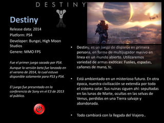 Destiny
• Destiny, es un juego de disparos en primera
persona, en forma de multijugador masivo en
linea en un mundo abierto. Utilizaremos
variedad de armas exóticas: Fuslies, espadas,
cañones de mano, tc.
• Está ambientado en un misterioso futuro. En otra
época, nuestra civilización se extendía por todo
el sistema solar. Sus ruinas siguen ahí: sepultadas
en las lunas de Marte, ocultas en las selvas de
Venus, perdidas en una Tierra salvaje y
abandonada.
• Todo cambiará con la llegada del Viajero..
Release data: 2014
Platform: PS4
Developer: Bungei, High Moon
Studios
Genere: MMO FPS
Fue el primer juego sacado por PS4.
Aunque la versión beta fue lanzada en
el verano de 2014, la cual estuvo
disponible solamente para PS3 y PS4.
El juego fue presentado en la
conferencia de Sony en el E3 de 2013
al público.
 