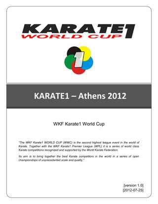 PHTPHOPFFFFGCJCCHDF




           KARATE1 – Athens 2012

                         WKF Karate1 World Cup


“The WKF Karate1 WORLD CUP (WWC) is the second highest league event in the world of
Karate. Together with the WKF Karate1 Premier League (WPL) it is a series of world class
Karate competitions recognized and supported by the World Karate Federation.

Its aim is to bring together the best Karate competitors in the world in a series of open
championships of unprecedented scale and quality.”




                                                                              [version 1.0]
                                                                             [2012-07-25]
 