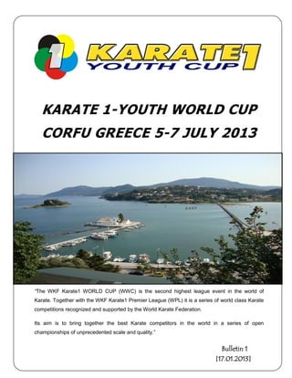 KARATE 1-YOUTH WORLD CUP
   CORFU GREECE 5-7 JULY 2013




“The WKF Karate1 WORLD CUP (WWC) is the second highest league event in the world of
Karate. Together with the WKF Karate1 Premier League (WPL) it is a series of world class Karate
competitions recognized and supported by the World Karate Federation.

Its aim is to bring together the best Karate competitors in the world in a series of open
championships of unprecedented scale and quality.”


                                                                             Bulletin 1
                                                                           [17.01.2013]
 