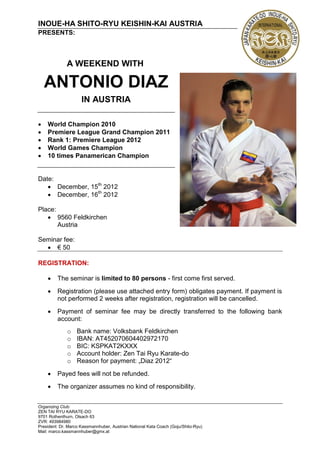 INOUE-HA SHITO-RYU KEISHIN-KAI AUSTRIA
PRESENTS:



              A WEEKEND WITH

    ANTONIO DIAZ
                     IN AUSTRIA

   World Champion 2010
   Premiere League Grand Champion 2011
   Rank 1: Premiere League 2012
   World Games Champion
   10 times Panamerican Champion


Date:
    December, 15th 2012
    December, 16th 2012

Place:
    9560 Feldkirchen
       Austria

Seminar fee:
   € 50

REGISTRATION:

        The seminar is limited to 80 persons - first come first served.
        Registration (please use attached entry form) obligates payment. If payment is
         not performed 2 weeks after registration, registration will be cancelled.
        Payment of seminar fee may be directly transferred to the following bank
         account:
              o    Bank name: Volksbank Feldkirchen
              o    IBAN: AT452070604402972170
              o    BIC: KSPKAT2KXXX
              o    Account holder: Zen Tai Ryu Karate-do
              o    Reason for payment: „Diaz 2012“
        Payed fees will not be refunded.
        The organizer assumes no kind of responsibility.


Organizing Club:
ZEN TAI RYU KARATE-DO
9701 Rothenthurn, Olsach 63
ZVR: 493984980
President: Dr. Marco Kassmannhuber, Austrian National Kata Coach (Goju/Shito-Ryu)
Mail: marco.kassmannhuber@gmx.at
 