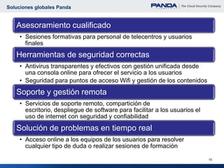 Soluciones globales Panda


   Asesoramiento cualificado
     • Sesiones formativas para personal de telecentros y usuarios
       finales
   Herramientas de seguridad correctas
     • Antivirus transparentes y efectivos con gestión unificada desde
       una consola online para ofrecer el servicio a los usuarios
     • Seguridad para puntos de acceso Wifi y gestión de los contenidos
   Soporte y gestión remota
     • Servicios de soporte remoto, compartición de
       escritorio, despliegue de software para facilitar a los usuarios el
       uso de internet con seguridad y confiabilidad
   Solución de problemas en tiempo real
     • Acceso online a los equipos de los usuarios para resolver
       cualquier tipo de duda o realizar sesiones de formación

                                                                             10
 