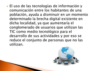   El uso de las tecnologías de información y
    comunicación entre los habitantes de una
    población, ayuda a disminuir en un momento
    determinado la brecha digital existente en
    dicha localidad, ya que aumentaría el
    conglomerado de usuarios que utilizan las
    TIC como medio tecnológico para el
    desarrollo de sus actividades y por eso se
    reduce el conjunto de personas que no las
    utilizan.
 