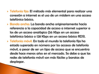    Telefonía fija: El método más elemental para realizar una
    conexión a internet es el uso de un módem en una acceso
    telefónico básico.
   Banda ancha: La banda ancha originariamente hacía
    referencia a la capacidad de acceso a internet superior a
    los de un acceso analógico (56 Kbps en un acceso
    telefónico básico o 128 Kbps en un acceso básico RDSI.
   Telefonía móvil: En todo el mundo la telefonía fija ha
    estado superada en número por los accesos de telefonía
    móvil, a pesar de ser un tipo de acceso que se encuentra
    desde hace menos años en el mercado. Se debe a que las
    redes de telefonía móvil son más fáciles y baratas de
    desplegar.
 