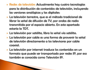    Redes de televisión: Actualmente hay cuatro tecnologías
    para la distribución de contenidos de televisión, incluyendo
    las versiones analógicas y las digitales:
   La televisión terrestre, que es el método tradicional de
    librar la señal de difusión de TV, por ondas de radio
    transmitida por el espacio abierto. En este apartado
    estaría la TDT.
   La televisión por satélite, libra la señal vía satélite.
   La televisión por cable es una forma de provenir la señal
    de televisión directamente a los televisores por cable
    coaxial.
   La televisión por internet traduce los contenidos en un
    formato que puede ser transportado por redes IP, por eso
    también es conocida como Televisión IP.
 
