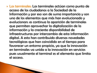    Los terminales: Los terminales actúan como punto de
    acceso de los ciudadanos a la Sociedad de la
    Información y por eso son de suma importancia y son
    uno de los elementos que más han evolucionado y
    evolucionan: es continua la aparición de terminales
    que permiten aprovechar la digitalización de la
    información y la creciente disponibilidad de
    infraestructuras por intercambio de esta información
    digital. A esto han contribuido diversas novedades
    tecnológicas que han coincidido en el tiempo para
    favorecer un entorno propicio, ya que la innovación
    en terminales va unida a la innovación en servicios
    pues usualmente el terminal es el elemento que limita
    el acceso.
 