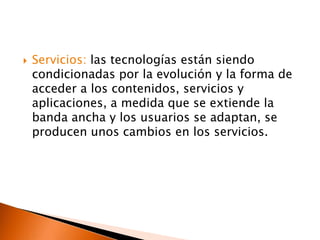    Servicios: las tecnologías están siendo
    condicionadas por la evolución y la forma de
    acceder a los contenidos, servicios y
    aplicaciones, a medida que se extiende la
    banda ancha y los usuarios se adaptan, se
    producen unos cambios en los servicios.
 
